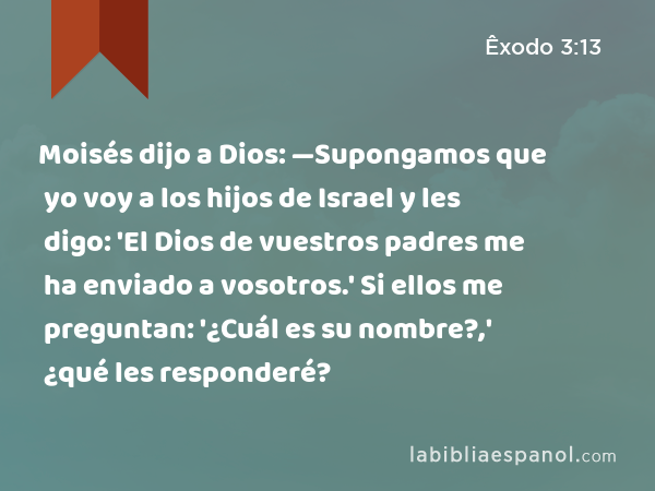 Moisés dijo a Dios: —Supongamos que yo voy a los hijos de Israel y les digo: 'El Dios de vuestros padres me ha enviado a vosotros.' Si ellos me preguntan: '¿Cuál es su nombre?,' ¿qué les responderé? - Êxodo 3:13