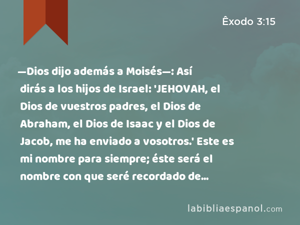 —Dios dijo además a Moisés—: Así dirás a los hijos de Israel: 'JEHOVAH, el Dios de vuestros padres, el Dios de Abraham, el Dios de Isaac y el Dios de Jacob, me ha enviado a vosotros.' Este es mi nombre para siempre; éste será el nombre con que seré recordado de generación en generación. - Êxodo 3:15