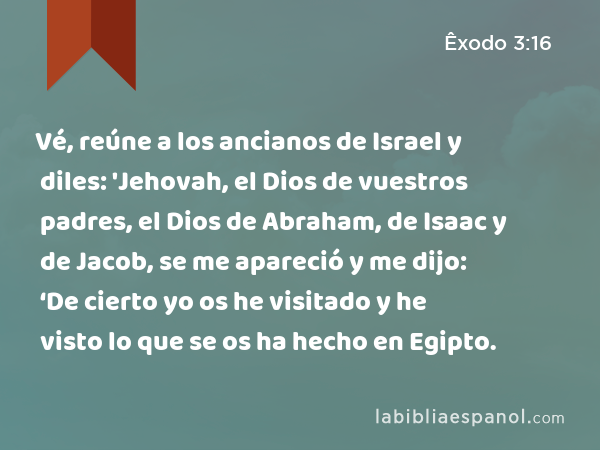 Vé, reúne a los ancianos de Israel y diles: 'Jehovah, el Dios de vuestros padres, el Dios de Abraham, de Isaac y de Jacob, se me apareció y me dijo: ‘De cierto yo os he visitado y he visto lo que se os ha hecho en Egipto. - Êxodo 3:16