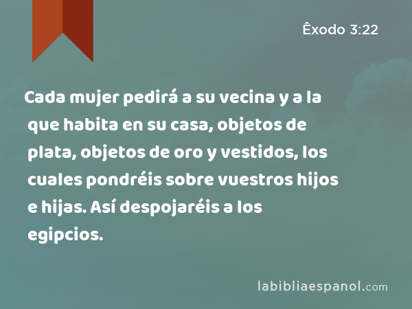 Cada mujer pedirá a su vecina y a la que habita en su casa, objetos de plata, objetos de oro y vestidos, los cuales pondréis sobre vuestros hijos e hijas. Así despojaréis a los egipcios. - Êxodo 3:22