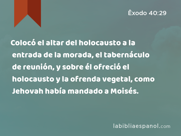 Colocó el altar del holocausto a la entrada de la morada, el tabernáculo de reunión, y sobre él ofreció el holocausto y la ofrenda vegetal, como Jehovah había mandado a Moisés. - Êxodo 40:29