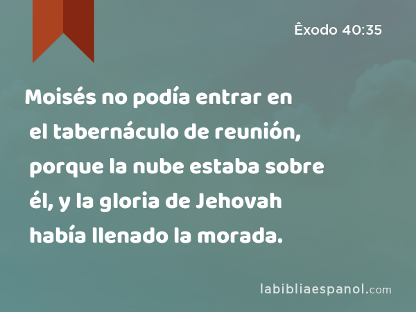 Moisés no podía entrar en el tabernáculo de reunión, porque la nube estaba sobre él, y la gloria de Jehovah había llenado la morada. - Êxodo 40:35