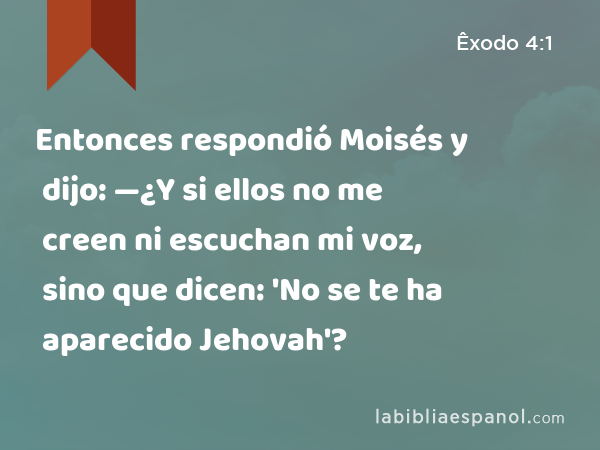 Entonces respondió Moisés y dijo: —¿Y si ellos no me creen ni escuchan mi voz, sino que dicen: 'No se te ha aparecido Jehovah'? - Êxodo 4:1