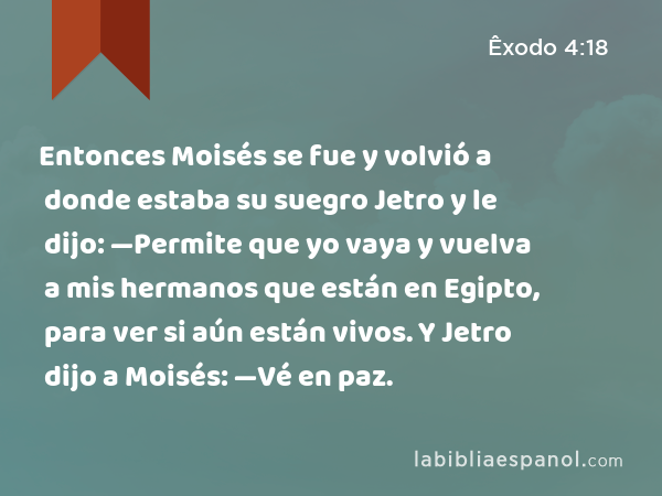 Entonces Moisés se fue y volvió a donde estaba su suegro Jetro y le dijo: —Permite que yo vaya y vuelva a mis hermanos que están en Egipto, para ver si aún están vivos. Y Jetro dijo a Moisés: —Vé en paz. - Êxodo 4:18