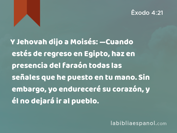 Y Jehovah dijo a Moisés: —Cuando estés de regreso en Egipto, haz en presencia del faraón todas las señales que he puesto en tu mano. Sin embargo, yo endureceré su corazón, y él no dejará ir al pueblo. - Êxodo 4:21