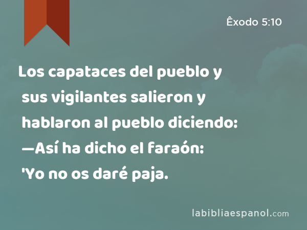 Los capataces del pueblo y sus vigilantes salieron y hablaron al pueblo diciendo: —Así ha dicho el faraón: 'Yo no os daré paja. - Êxodo 5:10