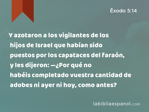 Y azotaron a los vigilantes de los hijos de Israel que habían sido puestos por los capataces del faraón, y les dijeron: —¿Por qué no habéis completado vuestra cantidad de adobes ni ayer ni hoy, como antes? - Êxodo 5:14