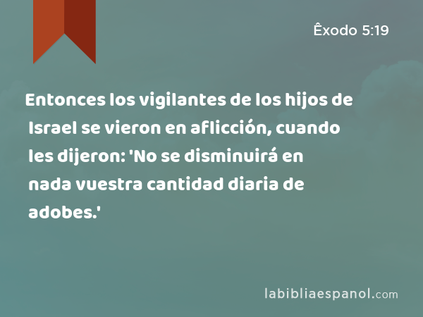 Entonces los vigilantes de los hijos de Israel se vieron en aflicción, cuando les dijeron: 'No se disminuirá en nada vuestra cantidad diaria de adobes.' - Êxodo 5:19