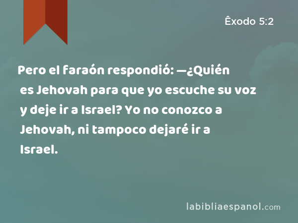 Pero el faraón respondió: —¿Quién es Jehovah para que yo escuche su voz y deje ir a Israel? Yo no conozco a Jehovah, ni tampoco dejaré ir a Israel. - Êxodo 5:2