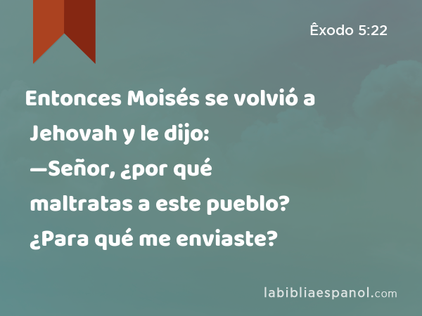 Entonces Moisés se volvió a Jehovah y le dijo: —Señor, ¿por qué maltratas a este pueblo? ¿Para qué me enviaste? - Êxodo 5:22