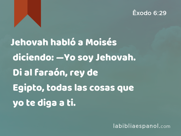 Jehovah habló a Moisés diciendo: —Yo soy Jehovah. Di al faraón, rey de Egipto, todas las cosas que yo te diga a ti. - Êxodo 6:29