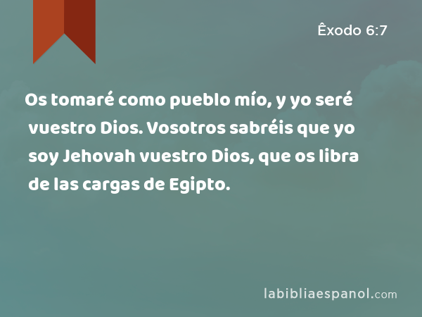 Os tomaré como pueblo mío, y yo seré vuestro Dios. Vosotros sabréis que yo soy Jehovah vuestro Dios, que os libra de las cargas de Egipto. - Êxodo 6:7