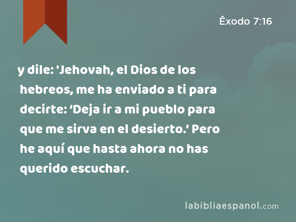 y dile: 'Jehovah, el Dios de los hebreos, me ha enviado a ti para decirte: ‘Deja ir a mi pueblo para que me sirva en el desierto.’ Pero he aquí que hasta ahora no has querido escuchar. - Êxodo 7:16