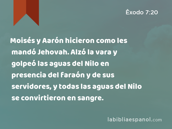 Moisés y Aarón hicieron como les mandó Jehovah. Alzó la vara y golpeó las aguas del Nilo en presencia del faraón y de sus servidores, y todas las aguas del Nilo se convirtieron en sangre. - Êxodo 7:20