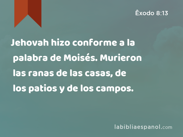 Jehovah hizo conforme a la palabra de Moisés. Murieron las ranas de las casas, de los patios y de los campos. - Êxodo 8:13