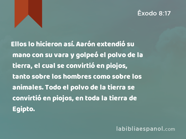 Ellos lo hicieron así. Aarón extendió su mano con su vara y golpeó el polvo de la tierra, el cual se convirtió en piojos, tanto sobre los hombres como sobre los animales. Todo el polvo de la tierra se convirtió en piojos, en toda la tierra de Egipto. - Êxodo 8:17