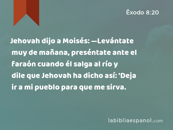 Jehovah dijo a Moisés: —Levántate muy de mañana, preséntate ante el faraón cuando él salga al río y dile que Jehovah ha dicho así: 'Deja ir a mi pueblo para que me sirva. - Êxodo 8:20