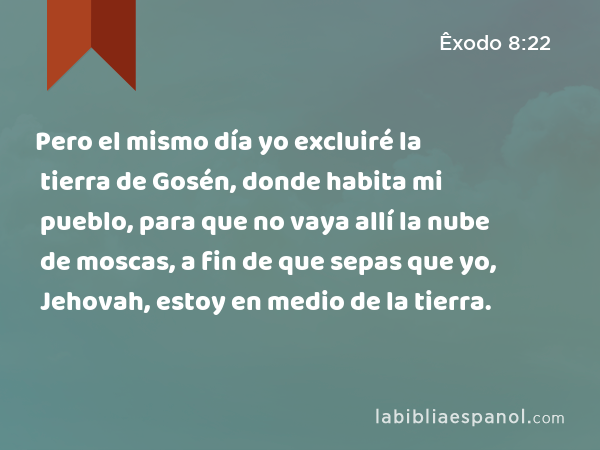 Pero el mismo día yo excluiré la tierra de Gosén, donde habita mi pueblo, para que no vaya allí la nube de moscas, a fin de que sepas que yo, Jehovah, estoy en medio de la tierra. - Êxodo 8:22