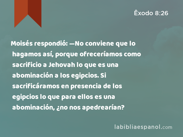 Moisés respondió: —No conviene que lo hagamos así, porque ofreceríamos como sacrificio a Jehovah lo que es una abominación a los egipcios. Si sacrificáramos en presencia de los egipcios lo que para ellos es una abominación, ¿no nos apedrearían? - Êxodo 8:26