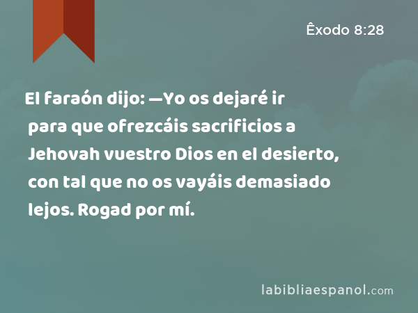 El faraón dijo: —Yo os dejaré ir para que ofrezcáis sacrificios a Jehovah vuestro Dios en el desierto, con tal que no os vayáis demasiado lejos. Rogad por mí. - Êxodo 8:28