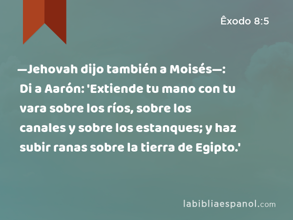 —Jehovah dijo también a Moisés—: Di a Aarón: 'Extiende tu mano con tu vara sobre los ríos, sobre los canales y sobre los estanques; y haz subir ranas sobre la tierra de Egipto.' - Êxodo 8:5