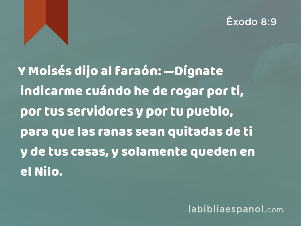 Y Moisés dijo al faraón: —Dígnate indicarme cuándo he de rogar por ti, por tus servidores y por tu pueblo, para que las ranas sean quitadas de ti y de tus casas, y solamente queden en el Nilo. - Êxodo 8:9