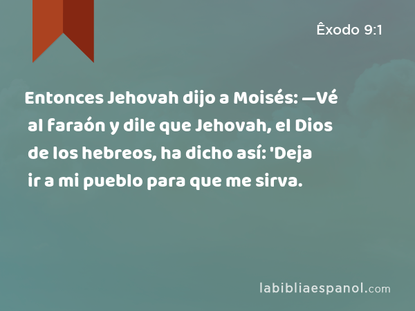 Entonces Jehovah dijo a Moisés: —Vé al faraón y dile que Jehovah, el Dios de los hebreos, ha dicho así: 'Deja ir a mi pueblo para que me sirva. - Êxodo 9:1