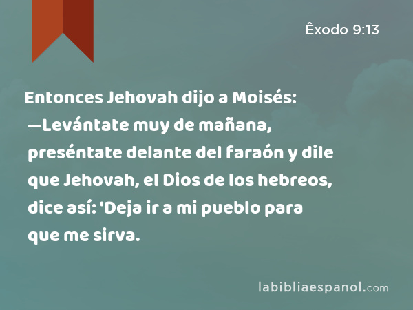 Entonces Jehovah dijo a Moisés: —Levántate muy de mañana, preséntate delante del faraón y dile que Jehovah, el Dios de los hebreos, dice así: 'Deja ir a mi pueblo para que me sirva. - Êxodo 9:13