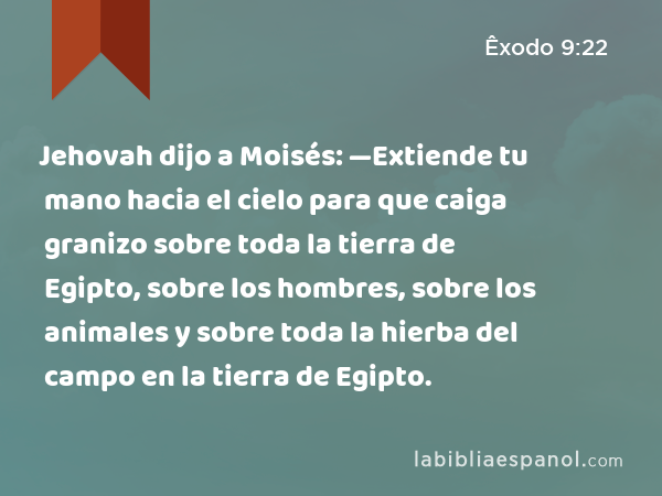 Jehovah dijo a Moisés: —Extiende tu mano hacia el cielo para que caiga granizo sobre toda la tierra de Egipto, sobre los hombres, sobre los animales y sobre toda la hierba del campo en la tierra de Egipto. - Êxodo 9:22