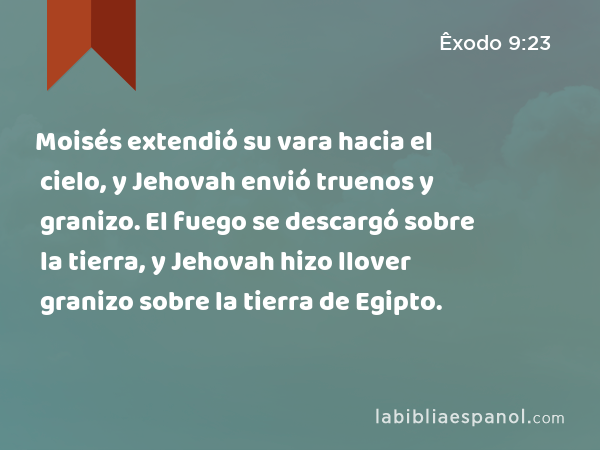 Moisés extendió su vara hacia el cielo, y Jehovah envió truenos y granizo. El fuego se descargó sobre la tierra, y Jehovah hizo llover granizo sobre la tierra de Egipto. - Êxodo 9:23