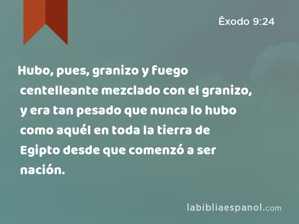 Hubo, pues, granizo y fuego centelleante mezclado con el granizo, y era tan pesado que nunca lo hubo como aquél en toda la tierra de Egipto desde que comenzó a ser nación. - Êxodo 9:24