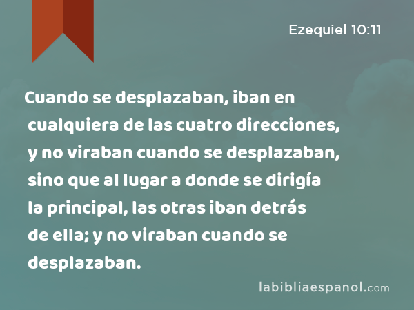 Cuando se desplazaban, iban en cualquiera de las cuatro direcciones, y no viraban cuando se desplazaban, sino que al lugar a donde se dirigía la principal, las otras iban detrás de ella; y no viraban cuando se desplazaban. - Ezequiel 10:11