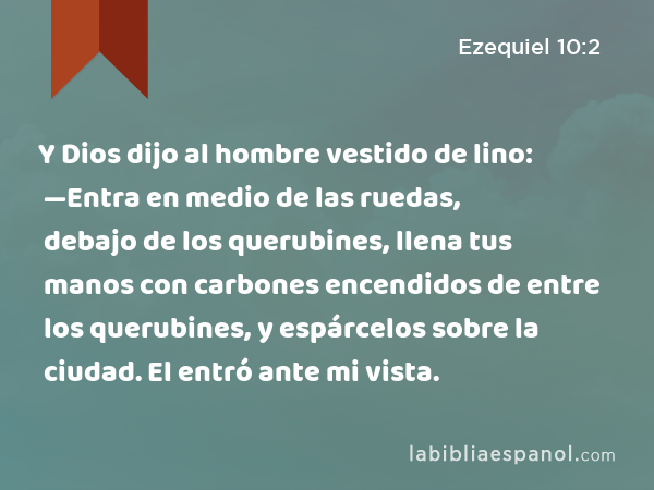 Y Dios dijo al hombre vestido de lino: —Entra en medio de las ruedas, debajo de los querubines, llena tus manos con carbones encendidos de entre los querubines, y espárcelos sobre la ciudad. El entró ante mi vista. - Ezequiel 10:2