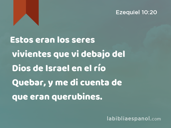 Estos eran los seres vivientes que vi debajo del Dios de Israel en el río Quebar, y me di cuenta de que eran querubines. - Ezequiel 10:20