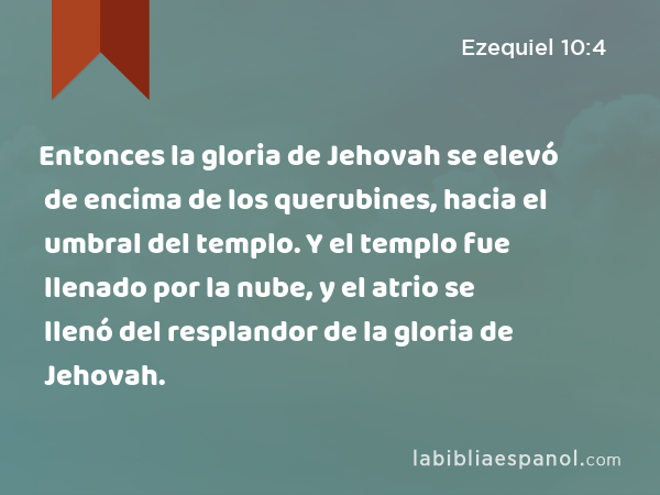 Entonces la gloria de Jehovah se elevó de encima de los querubines, hacia el umbral del templo. Y el templo fue llenado por la nube, y el atrio se llenó del resplandor de la gloria de Jehovah. - Ezequiel 10:4