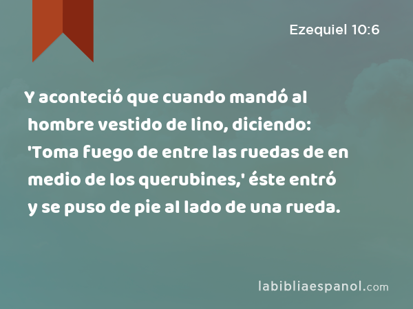 Y aconteció que cuando mandó al hombre vestido de lino, diciendo: 'Toma fuego de entre las ruedas de en medio de los querubines,' éste entró y se puso de pie al lado de una rueda. - Ezequiel 10:6