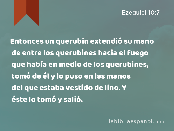 Entonces un querubín extendió su mano de entre los querubines hacia el fuego que había en medio de los querubines, tomó de él y lo puso en las manos del que estaba vestido de lino. Y éste lo tomó y salió. - Ezequiel 10:7