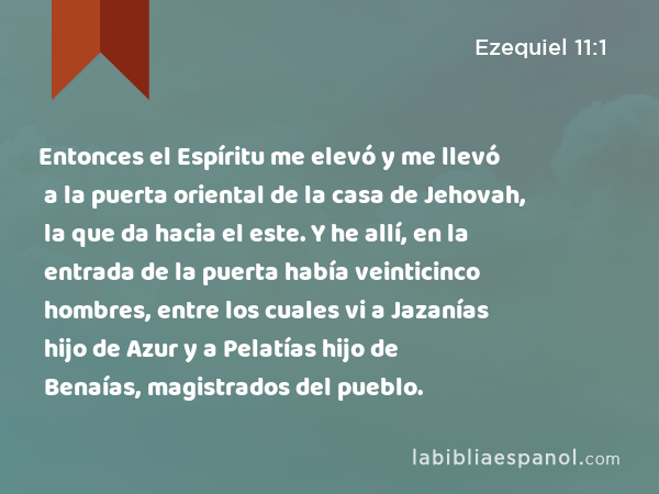 Entonces el Espíritu me elevó y me llevó a la puerta oriental de la casa de Jehovah, la que da hacia el este. Y he allí, en la entrada de la puerta había veinticinco hombres, entre los cuales vi a Jazanías hijo de Azur y a Pelatías hijo de Benaías, magistrados del pueblo. - Ezequiel 11:1