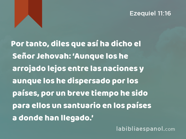 Por tanto, diles que así ha dicho el Señor Jehovah: ‘Aunque los he arrojado lejos entre las naciones y aunque los he dispersado por los países, por un breve tiempo he sido para ellos un santuario en los países a donde han llegado.’ - Ezequiel 11:16