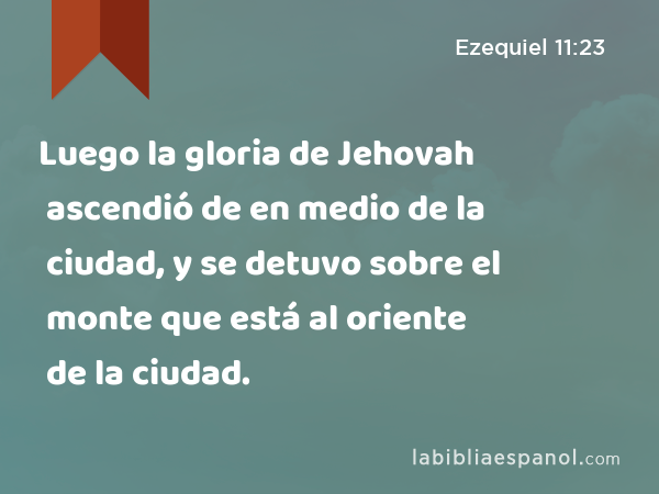 Luego la gloria de Jehovah ascendió de en medio de la ciudad, y se detuvo sobre el monte que está al oriente de la ciudad. - Ezequiel 11:23