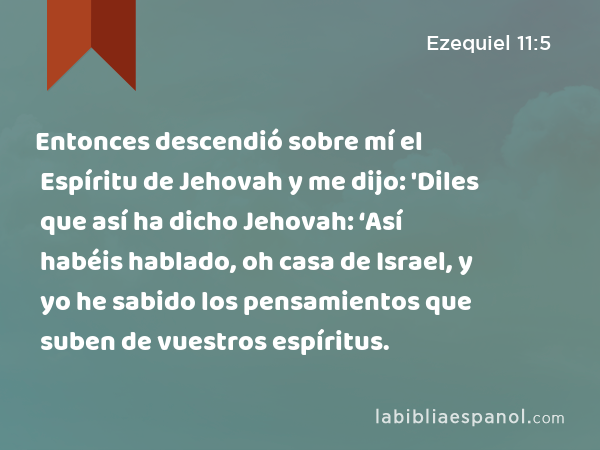 Entonces descendió sobre mí el Espíritu de Jehovah y me dijo: 'Diles que así ha dicho Jehovah: ‘Así habéis hablado, oh casa de Israel, y yo he sabido los pensamientos que suben de vuestros espíritus. - Ezequiel 11:5