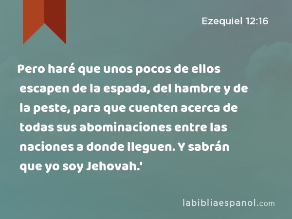 Pero haré que unos pocos de ellos escapen de la espada, del hambre y de la peste, para que cuenten acerca de todas sus abominaciones entre las naciones a donde lleguen. Y sabrán que yo soy Jehovah.' - Ezequiel 12:16