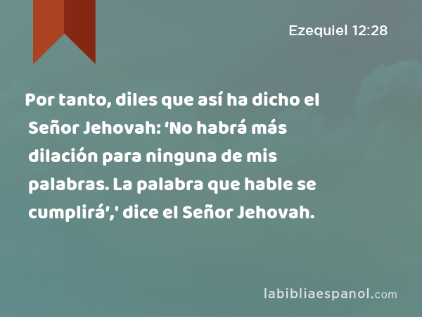 Por tanto, diles que así ha dicho el Señor Jehovah: ‘No habrá más dilación para ninguna de mis palabras. La palabra que hable se cumplirá’,' dice el Señor Jehovah. - Ezequiel 12:28