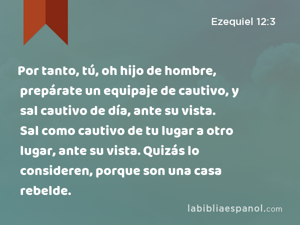 Por tanto, tú, oh hijo de hombre, prepárate un equipaje de cautivo, y sal cautivo de día, ante su vista. Sal como cautivo de tu lugar a otro lugar, ante su vista. Quizás lo consideren, porque son una casa rebelde. - Ezequiel 12:3