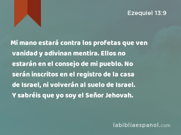 Mi mano estará contra los profetas que ven vanidad y adivinan mentira. Ellos no estarán en el consejo de mi pueblo. No serán inscritos en el registro de la casa de Israel, ni volverán al suelo de Israel. Y sabréis que yo soy el Señor Jehovah. - Ezequiel 13:9