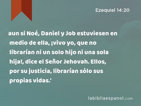 aun si Noé, Daniel y Job estuviesen en medio de ella, ¡vivo yo, que no librarían ni un solo hijo ni una sola hija!, dice el Señor Jehovah. Ellos, por su justicia, librarían sólo sus propias vidas.' - Ezequiel 14:20