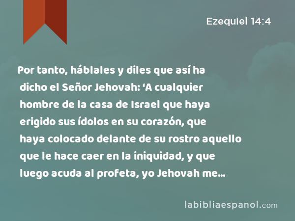 Por tanto, háblales y diles que así ha dicho el Señor Jehovah: ‘A cualquier hombre de la casa de Israel que haya erigido sus ídolos en su corazón, que haya colocado delante de su rostro aquello que le hace caer en la iniquidad, y que luego acuda al profeta, yo Jehovah me dignaré responderle como merece la multitud de sus ídolos, - Ezequiel 14:4