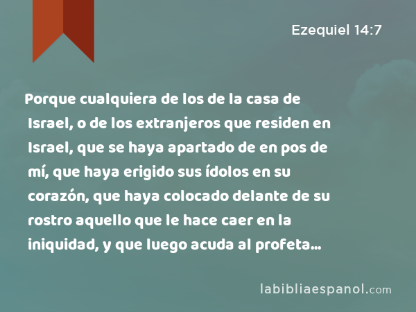 Porque cualquiera de los de la casa de Israel, o de los extranjeros que residen en Israel, que se haya apartado de en pos de mí, que haya erigido sus ídolos en su corazón, que haya colocado delante de su rostro aquello que le hace caer en la iniquidad, y que luego acuda al profeta para consultarle acerca de mí, yo, Jehovah, le responderé por mí mismo. - Ezequiel 14:7