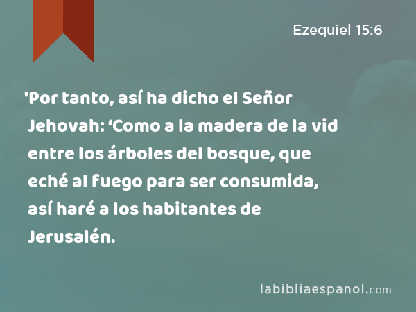 'Por tanto, así ha dicho el Señor Jehovah: ‘Como a la madera de la vid entre los árboles del bosque, que eché al fuego para ser consumida, así haré a los habitantes de Jerusalén. - Ezequiel 15:6