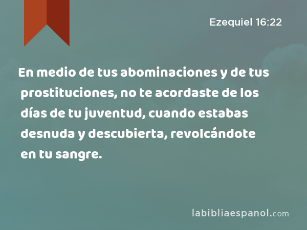 En medio de tus abominaciones y de tus prostituciones, no te acordaste de los días de tu juventud, cuando estabas desnuda y descubierta, revolcándote en tu sangre. - Ezequiel 16:22